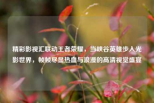 精彩影视汇联动王者荣耀,当峡谷英雄步入光影世界,帧帧尽显热血与浪漫的高清视觉盛宴