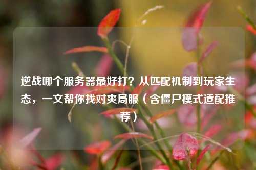 逆战哪个服务器最好打?从匹配机制到玩家生态,一文帮你找对爽局服(含僵尸模式适配推荐)