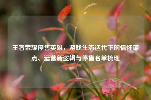 王者荣耀停售英雄,游戏生态迭代下的情怀锚点、运营新逻辑与停售名单梳理