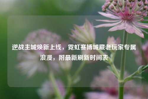 逆战主城焕新上线,霓虹赛博城藏老玩家专属浪漫,附最新刷新时间表