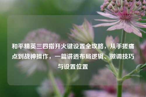 和平精英三四指开火键设置全攻略,从手搓痛点到战神操作,一篇讲透布局逻辑、微调技巧与设置位置