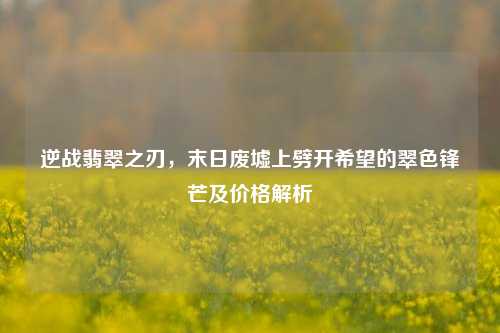 逆战翡翠之刃，末日废墟上劈开希望的翠色锋芒及价格解析