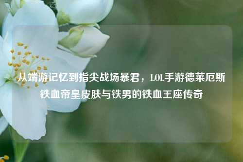 从端游记忆到指尖战场暴君,LOL手游德莱厄斯铁血帝皇皮肤与铁男的铁血王座传奇