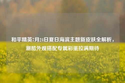 和平精英7月24日夏日海滨主题新皮肤全解析，潮酷外观搭配专属彩蛋拉满期待