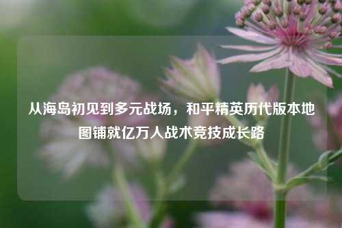 从海岛初见到多元战场,和平精英历代版本地图铺就亿万人战术竞技成长路