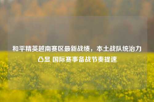 和平精英越南赛区最新战绩,本土战队统治力凸显 国际赛事备战节奏提速