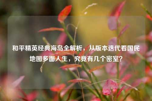 和平精英经典海岛全解析,从版本迭代看国民地图多面人生,究竟有几个密室?
