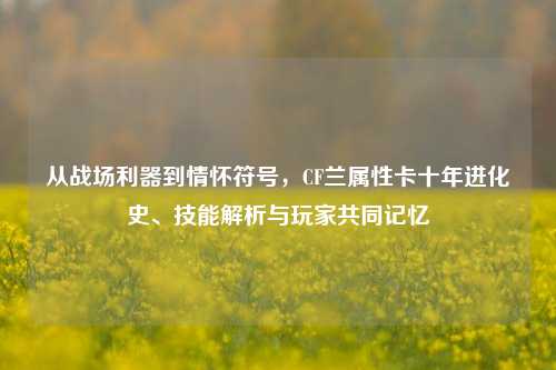 从战场利器到情怀符号，CF兰属性卡十年进化史、技能解析与玩家共同记忆