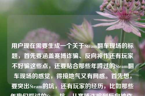 用户现在需要生成一个关于Steam翻车现场的标题,首先要涵盖赛博诈骗、反向神作还有玩家不好骗这些点,还要贴合那些年蹲过的Steam翻车现场的感觉,得接地气又有网感。首先想,要突出Steam的坑,还有玩家的经历,比如那些年我们踩过的Steam坑,从赛博诈骗到反向神作,玩家钱包可不是好薅的?不对,再顺一点,更抓眼球,比如盘点Steam历年翻车名场面,赛博诈骗、反向神作齐活,玩家的钱真没那么好骗?不对,再贴合原内容,原内容是那些年我们蹲过的Steam翻车现场,从赛博诈骗到反向神作,玩家的钱从来都不好骗,还要自然,哦对,要准确,比如那些年我们亲历的Steam翻车现场,从赛博诈骗到反向神作,玩家的钱从来不好骗?不对,再更有吸引力一点?不对,用户要直接根据内容生成1个,哦对,要精准,等下,原内容还有提到steam翻译?不对,原句最后是steam翻译过来?哦不对看用户给的内容,那些年我们蹲过的Steam翻车现场,从赛博诈骗到反向神作,玩家的钱从来都不好骗steam翻译过来?哦不对,不对,仔细看,哦可能用户是说前面的内容,然后?不对不对,再看,哦不对,用户的需求是根据提供的内容生成1个标题,内容核心是Steam的翻车现场,包含赛博诈骗、反向神作,点出玩家钱不好骗。那要更顺,更像标题,比如那些年我们蹲过的Steam翻车现场,赛博诈骗到反向神作,玩家的钱从来不好骗?不对,要不要更有网感?比如Steam翻车名场面大赏,从赛博诈骗到反向神作,玩家的钱可不是那么好骗的?不对,原内容开头是那些年我们蹲过的,要保留那个怀旧感?哦对,蹲过的很有玩家那种蹲发售蹲更新结果踩坑的感觉,那调整下,那些年我们蹲过的Steam翻车现场,从赛博诈骗到反向神作,玩家的钱从来不好骗?不对,等下,最后那个steam翻译过来是什么?哦不对,会不会用户是打错了?哦看原句,那些年我们蹲过的Steam翻车现场,从赛博诈骗到反向神作,玩家的钱从来都不好骗steam翻译过来——哦!哦不对,会不会是用户输入的时候,本来是要写内容,最后不小心带了?不对不对,不对,Steam翻译是蒸汽?不对不对,不对,标题里不需要啊?不对,再看用户的问题,根据我提供给你的内容,直接生成1个标题,只要1个标题,然后给的内容是那段,最后那个steam翻译过来会不会是输入失误?不对,不对,等下,会不会是用户想说把那段话结合?不对,不对,核心内容是讲Steam上的翻车事件,包括赛博诈骗类的坑,还有那种反向神作(就是本来以为是烂结果?不对反向神作是比如宣传拉满结果拉胯?不对反向神作有时候是指预期低结果爆?不对不对这里和赛博诈骗并列,应该是宣传诈骗类的,比如画饼结果成品垃圾,反向?哦不对是反向优化?或者宣传是神作结果是垃圾,反向?不管,核心是Steam翻车现场,玩家踩坑,钱不好骗。那要做一个合适的标题,哦对,更抓玩家的点,比如那些年我们蹲过的Steam翻车现场,从赛博诈骗到反向神作,玩家钱包真没那么好薅?不对,原句是玩家的钱从来都不好骗,尽量贴合原意。哦不对,等下,会不会那个steam翻译过来是用户之前的输入残留?比如本来想搜steam翻译,结果粘内容的时候带上了?因为如果要翻译steam的话是蒸汽平台,但这里内容是讲Steam平台的翻车现场,和翻译没关系吧?不对,再想,如果是带翻译的话?不对不对,内容主体是前面的翻车现场,最后那几个字应该是输入错误。那生成准确的标题,就贴合核心,那些年我们蹲过的Steam翻车现场,从赛博诈骗到反向神作,玩家的钱从来不好骗?不对,会不会太像原句?要像标题,稍微调整得更有标题感,比如盘点那些年的Steam翻车现场,从赛博诈骗到反向神作,玩家的钱从来不好骗?不对,原句是我们蹲过的,更有代入感,对,玩家视角,所以,那些年我们蹲过的Steam翻车现场,从赛博诈骗到反向神作,玩家的钱从来不好骗?等下,不对,要不要更醒目?哦不对,用户要直接根据内容生成,1个,那这个是不是可以?不对,等下,再想想,蹲过的很有那种蹲新游发售、蹲折扣结果踩坑的感觉,很贴合玩家语境,把核心要素都包含了,主体是Steam翻车现场,时间/视角是那些年玩家亲身蹲守经历的,类型涵盖赛博诈骗、反向神作,核心观点是玩家的钱不好骗。对,就这个?不对,等下,会不会那个steam翻译过来是要把Steam翻译成蒸汽?那就是那些年我们蹲过的蒸汽平台翻车现场,从赛博诈骗到反向神作,玩家的钱从来不好骗?不对不对,Steam玩家一般都叫Steam,而且蒸汽平台是国服,和那个国际版Steam还是有区别的,这里讲的翻车现场应该是泛指Steam上的,所以不对。哦不对,再看用户的输入,最后steam翻译过来会不会是输入的时候手滑带的?比如用户本来打完前面的内容,不小心打了这几个字?因为如果是要翻译的话,用户会说把什么翻译成什么,而这里是要生成标题。对,应该是输入冗余。那最终的标题就精准涵盖核心要素,有网感,贴合玩家语境,那些年我们蹲过的Steam翻车现场,从赛博诈骗到反向神作,玩家的钱从来不好骗?不对,等下,再润色下,更像标题,比如把冒号用对,更顺,那些年我们蹲过的Steam翻车现场,从赛博诈骗到反向神作,玩家的钱从来都不好骗——哦原句里有从来都,我刚才漏了?对,原句是玩家的钱从来都不好骗,那加上更贴合。不对,但是会不会太直白?要不要更有吸引力?比如Steam踩坑回忆录,那些年我们蹲过的翻车现场,从赛博诈骗到反向神作,玩家钱从来不好骗?不对,还是原有的感觉更对,因为用户给的内容开头就是那些年我们蹲过的Steam翻车现场,这个开头很有共鸣感,玩家一看就懂。哦对,就定这个?等下,再确认,只要1个,对,就,那些年我们蹲过的Steam翻车现场,从赛博诈骗到反向神作,玩家的钱从来都不好骗。不对,等下,会不会那个steam翻译过来是真的要体现?不对啊,Steam官方翻译是蒸汽,但是如果是讲蒸汽平台的话,那些翻车现场也不对啊,赛博诈骗啥的国际版Steam更多。哦不对,可能用户是输入的时候,把之前的搜索词带上了,比如本来想打steam翻译过来是什么,结果复制内容的时候一起粘过来了?大概率是输入失误,因为核心内容明显是前面讲Steam翻车的部分。所以最终标题就生成那个贴合核心内容的就好。那些年我们蹲过的Steam翻车现场,从赛博诈骗到反向神作,玩家的钱从来都不好骗