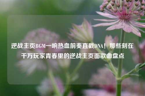 逆战主页BGM一响热血前奏直戳DNA!那些刻在千万玩家青春里的逆战主页面歌曲盘点