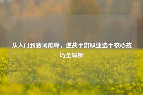 从入门到赛场巅峰,逆战手游职业选手核心技巧全解析