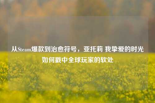 从Steam爆款到治愈符号，亚托莉 我挚爱的时光如何戳中全球玩家的软处