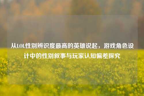 从LOL性别辨识度最高的英雄说起，游戏角色设计中的性别叙事与玩家认知偏差探究