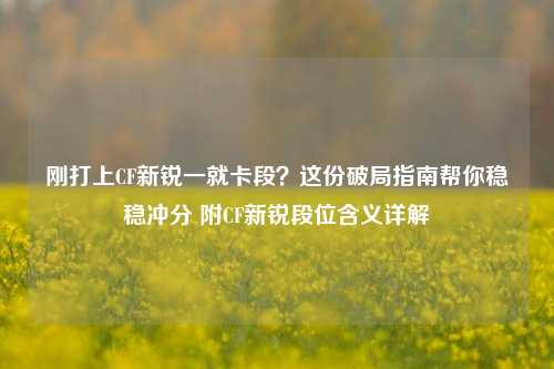 刚打上CF新锐一就卡段？这份破局指南帮你稳稳冲分 附CF新锐段位含义详解