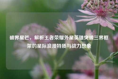 破界星芒，解析王者荣耀外星英雄突破三界框架的星际浪漫特质与战力想象
