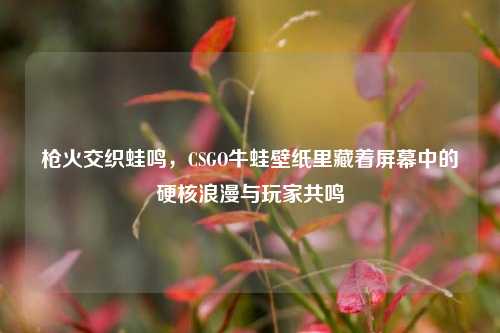 枪火交织蛙鸣,CSGO牛蛙壁纸里藏着屏幕中的硬核浪漫与玩家共鸣