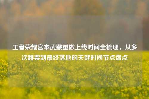 王者荣耀宫本武藏重做上线时间全梳理,从多次跳票到最终落地的关键时间节点盘点
