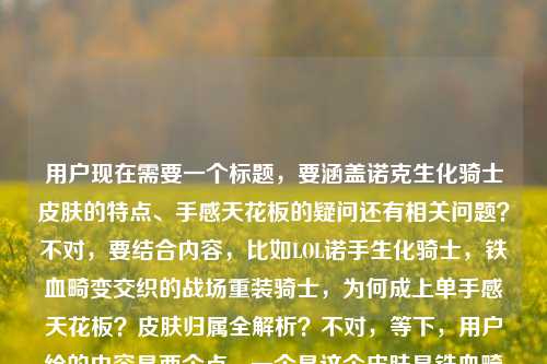 用户现在需要一个标题，要涵盖诺克生化骑士皮肤的特点、手感天花板的疑问还有相关问题？不对，要结合内容，比如LOL诺手生化骑士，铁血畸变交织的战场重装骑士，为何成上单手感天花板？皮肤归属全解析？不对，等下，用户给的内容是两个点，一个是这个皮肤是铁血畸变交织的重装骑士，为何是上单手感天花板，还有是谁的皮肤。哦不对，要准确，诺克就是诺克萨斯之手德莱厄斯对吧？不对，标题要直接，要包含这些元素？等下，再顺一点，LOL诺克生化骑士，铁血畸变交织的战场重装骑士，为何成上单手感天花板？一文详解皮肤归属？不对，不对，有没有更凝练的？哦不对，用户要1个标题，直接点。等下，再想想，LOL诺克生化骑士皮肤，铁血畸变交织的战场重装骑士，为何是上单手感天花板？皮肤归属揭秘？不对，会不会太长？不对，再精准点？哦不对，用户给的内容里有两个核心，一是这个皮肤的设定（铁血畸变的重装骑士）、二是为何是上单手感天花板，三是这个皮肤是谁的。哦对，整合起来，LOL诺克生化骑士，铁血与畸变交织的战场重装骑士，为何成上单手感天花板？一文说清皮肤归属？不对，不对，LOL诺克生化骑士皮肤，铁血畸变交织的重装骑士，为何是上单手感天花板？附皮肤归属详解？等下，会不会更顺？哦不对，再自然点，LOL诺手生化骑士，铁血与畸变交织的战场重装骑士，为何是上单手感天花板？皮肤归属全解答？不对，等下，用户原文里写的是LOL诺克生化骑士皮肤，铁血与畸变交织的战场重装骑士，为何是上单玩家的手感天花板？lol诺克生化骑士皮肤是谁的，所以标题要把这些核心都涵盖？不对，有没有更凝练的？哦，对了，其实可以更顺，LOL诺克生化骑士皮肤，铁血畸变交织的战场重装骑士，为何成上单手感天花板？皮肤归属揭秘？不对，等下，会不会LOL诺克生化骑士，铁血与畸变交织的战场重装骑士，为何是上单手感天花板？一文搞清皮肤归属？不对，再想想，有没有更抓人的？哦，不对，用户要直接生成1个，那就要准确涵盖核心信息。哦，对了，其实，LOL诺克生化骑士皮肤，铁血与畸变交织的战场重装骑士，为何是上单手感天花板？皮肤归属详解？不对，等下，会不会有点重复？不，用户给的两个问题点，一个是为什么是手感天花板，一个是这个皮肤是谁的，还有皮肤的设定。哦，不对，LOL诺克生化骑士，铁血畸变交织的战场重装骑士，为何成上单手感天花板？皮肤归属全解析——不对，等下，诺克就是德莱厄斯啊，不过标题里不用提前说，因为有个问题是皮肤是谁的。哦对，就这个？不对，再润色下更顺，LOL诺克生化骑士皮肤，铁血与畸变交织的战场重装骑士，为何是上单玩家的手感天花板？一文详解皮肤归属？不对，会不会太长？但要涵盖所有核心啊。哦不对，等下，有没有更紧凑的？比如，LOL诺克生化骑士，铁血畸变交织的战场重装骑士，为何是上单手感天花板？皮肤归属揭秘。对，这个就可以？等下，再看看，是不是符合要求，只要1个。对，就这个？不对，等下，再调整下，更流畅，LOL诺克生化骑士皮肤，铁血与畸变交织的战场重装骑士，为何成上单手感天花板？皮肤归属全揭秘。嗯，这个就可以了。不对，等下，要不要更贴合用户原文的上单玩家的手感天花板？哦对，把成上单手感天花板改成是上单玩家公认的手感天花板？那就是，LOL诺克生化骑士皮肤，铁血与畸变交织的战场重装骑士，为何是上单玩家公认的手感天花板？皮肤归属全揭秘。对，这个更好，涵盖了皮肤名称、皮肤设定、核心疑问（手感天花板的原因）、还有另一个问题（皮肤是谁的，也就是归属揭秘）。完美。LOL诺克生化骑士皮肤，铁血与畸变交织的战场重装骑士，为何是上单玩家公认的手感天花板？皮肤归属全揭秘