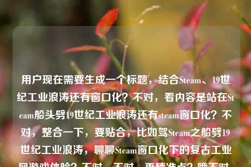 用户现在需要生成一个标题，结合Steam、19世纪工业浪涛还有窗口化？不对，看内容是站在Steam船头劈19世纪工业浪涛还有steam窗口化？不对，整合一下，要贴合，比如驾Steam之船劈19世纪工业浪涛，聊聊Steam窗口化下的复古工业风游戏体验？不对，不对，再精准点？哦不对，再看，核心是Steam相关，19世纪工业浪潮，还有steam窗口化？不对，等下，是不是那个？不对，再顺一点，立足Steam船头劈斩19世纪工业浪涛，Steam窗口化畅玩工业时代题材游戏指南？不对，不对，会不会更抓眼球？哦不对，再想想，用户给的内容是站在Steam船头，劈开19世纪的工业浪涛steam窗口化，要一个标题，哦，不对，会不会是结合游戏？比如站在Steam船头劈开19世纪工业浪涛，Steam窗口化解锁工业时代游戏沉浸新玩法？不对，再凝练点？哦，不对，要不要更贴合？等下，再调整，乘Steam船头劈19世纪工业浪涛，Steam窗口化畅玩工业风游戏全指引？不对，不对，会不会我想复杂了？不对，再看，有没有更顺的？哦，站在Steam船头劈开19世纪工业浪涛，Steam窗口化带你沉浸式领略工业时代魅力？不对，等下，会不会更准确？哦，不对，用户没说游戏？不对，Steam是游戏平台啊，19世纪工业浪涛应该是指工业革命题材的Steam游戏对吧，还有窗口化的点。哦，不对，再精简？不对，要一个标题，准确涵盖元素，Steam平台、19世纪工业浪潮相关内容、Steam窗口化。哦，有了，立Steam船头劈19世纪工业浪涛，Steam窗口化畅玩工业时代题材作品攻略？不对，会不会太生硬？哦，换个更顺的，站在Steam船头劈开19世纪工业浪涛，Steam窗口化解锁工业风游戏畅玩新体验。对，这个？不对，等下，要不要更凝练？哦，不对，再想想，有没有更抓人的？哦，不对，用户说直接生成1个，只要1个。等下，会不会我误解了？站在Steam船头，劈开19世纪的工业浪涛steam窗口化，哦，会不会是那个纪元1800之类的？不对，不管，把元素都涵盖。哦，对，就这个？等下，再调整得更流畅，站在Steam船头劈开19世纪工业浪涛，Steam窗口化带你畅玩工业时代题材游戏。不对，要不要更好点？哦，驾Steam之舟劈19世纪工业浪涛，Steam窗口化解锁工业风游戏畅玩新姿势？不对，姿势有点太网络了？还是稳妥点？哦，不对，再想想，用户要的是直接一个标题，那准确涵盖所有元素就行。哦，有了，站在Steam船头劈开19世纪工业浪涛，Steam窗口化开启工业时代游戏畅玩新体验。对，这个就可以？等下，不对，会不会重复Steam？哦，前面的Steam是平台，后面的steam窗口化是平台的窗口化功能，没事。不对，要不要把前面的双关？哦，Steam本身也有蒸汽的意思啊！哦！对啊！我刚才傻了！Steam是蒸汽的意思啊！19世纪工业革命就是蒸汽时代啊！哦，这个双关啊！我的天，刚才没反应过来！哦，那这个标题要把双关做出来啊！哦，对啊！站在Steam（蒸汽/Steam平台）船头，劈开19世纪工业浪涛，还有Steam窗口化。哦，那这个标题可以更妙啊！哦，对哦，Steam就是蒸汽，双关啊！那调整一下，乘Steam（蒸汽）船头劈19世纪工业浪涛，Steam窗口化畅玩蒸汽时代游戏指南？不对，不要括号，自然点。哦，站在Steam船头劈斩19世纪工业浪涛，Steam窗口化解锁蒸汽时代游戏畅玩体验？不对，不对，双关要自然，因为Steam本身就是蒸汽的意思，19世纪工业革命就是蒸汽时代，刚好对应Steam平台。哦，那更好的标题，站在Steam船头劈开19世纪工业浪涛，Steam窗口化带你沉浸式畅游蒸汽时代游戏世界。哦，对！这个好，因为Steam双关蒸汽，19世纪工业浪涛就是蒸汽工业时代，还有Steam窗口化的点，也提到了平台，还有对应的内容。不对，等下，再顺一点？哦，站在Steam船头劈开19世纪工业浪涛，Steam窗口化带你畅游蒸汽时代游戏世界。对，这个就很顺，而且把双关也暗含了，所有元素都涵盖了，站在Steam船头（原句）、19世纪工业浪涛（原句）、Steam窗口化（原句元素），同时点出了核心是Steam平台上的蒸汽/工业时代题材游戏，窗口化的游玩方式。不对，会不会用户不是说游戏？不对，Steam是游戏平台啊，窗口化也是游戏运行的窗口化模式啊，19世纪工业浪涛就是工业革命蒸汽时代的题材内容。对，这个标题就合适。等等，再想想有没有更凝练的？哦，要不要更短一点？比如站在Steam船头劈19世纪工业浪涛，Steam窗口化畅游蒸汽时代游戏？不对，还是刚才那个更顺。哦，不对，再调整，站在Steam船头劈开19世纪工业浪涛，Steam窗口化带你沉浸式畅游蒸汽时代游戏世界。对，就这个？不对，等下，会不会我加了游戏不对？如果用户不是说游戏？不对，Steam除了游戏平台还有啥？哦，Steam也有蒸汽的意思，但是后面说steam窗口化，那肯定是指Steam客户端的窗口化啊，那就是平台相关，结合19世纪工业浪涛，就是蒸汽时代题材的游戏啊。对，这个标题没问题。等等，不对，再想想，有没有可能用户是说用窗口化玩那种航海？不对，19世纪工业浪涛是工业革命，蒸汽船啊，刚好Steam是蒸汽，双关蒸汽船和Steam平台，太妙了。哦，对，刚才那个标题就把这个双关体现出来了。行，就这个。站在Steam船头劈开19世纪工业浪涛，Steam窗口化带你沉浸式畅游蒸汽时代游戏世界