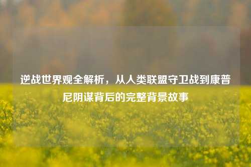 逆战世界观全解析,从人类联盟守卫战到康普尼阴谋背后的完整背景故事