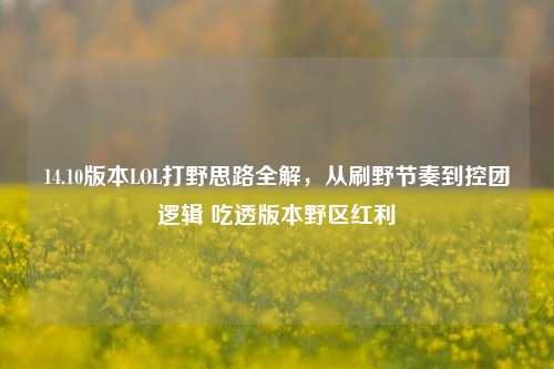 14.10版本LOL打野思路全解,从刷野节奏到控团逻辑 吃透版本野区红利