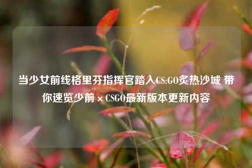 当少女前线格里芬指挥官踏入CS:GO炙热沙城 带你速览少前×CSGO最新版本更新内容