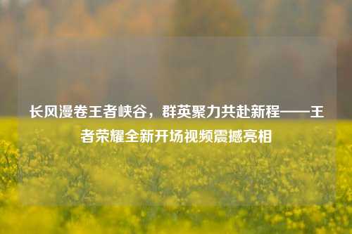 长风漫卷王者峡谷,群英聚力共赴新程——王者荣耀全新开场视频震撼亮相