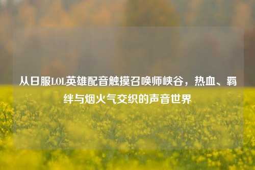 从日服LOL英雄配音触摸召唤师峡谷,热血、羁绊与烟火气交织的声音世界