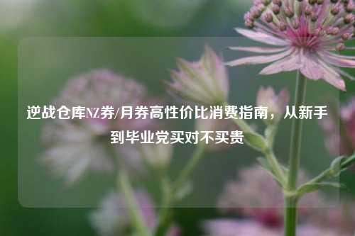 逆战仓库NZ券/月券高性价比消费指南,从新手到毕业党买对不买贵