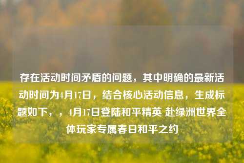 存在活动时间矛盾的问题，其中明确的最新活动时间为4月17日，结合核心活动信息，生成标题如下，，4月17日登陆和平精英 赴绿洲世界全体玩家专属春日和平之约