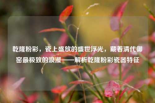 乾隆粉彩，瓷上盛放的盛世浮光，藏着清代御窑最极致的浪漫——解析乾隆粉彩瓷器特征