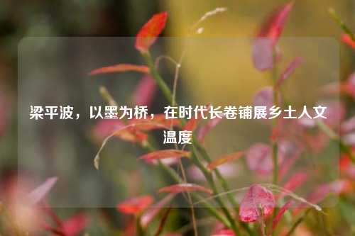 梁平波,以墨为桥,在时代长卷铺展乡土人文温度