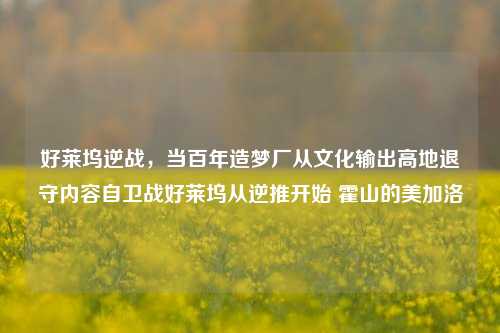 好莱坞逆战,当百年造梦厂从文化输出高地退守内容自卫战好莱坞从逆推开始 霍山的美加洛
