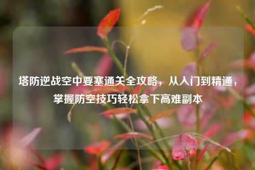 塔防逆战空中要塞通关全攻略，从入门到精通，掌握防空技巧轻松拿下高难副本