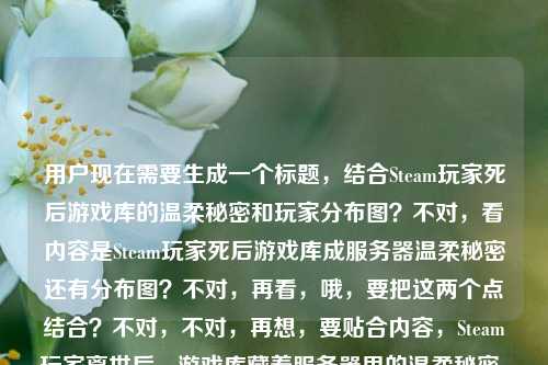 用户现在需要生成一个标题,结合Steam玩家死后游戏库的温柔秘密和玩家分布图?不对,看内容是Steam玩家死后游戏库成服务器温柔秘密还有分布图?不对,再看,哦,要把这两个点结合?不对,不对,再想,要贴合内容,Steam玩家离世后,游戏库藏着服务器里的温柔秘密,还有玩家分布图?不对,不对,再捋,哦,不对,用户给的内容是Steam玩家死后,他的游戏库成了服务器里最温柔的秘密steam玩家分布图,要生成一个标题,得把这个温情点和分布图结合?不对,等下,是不是要更有温度?比如Steam玩家离世后,游戏库成服务器最温柔秘密,玩家分布图藏着无数同好的羁绊?不对,不对,再精准点?哦不对,再想,要自然,贴合内容。哦,不对,再看,核心是两个元素,逝去的Steam玩家的游戏库是温柔秘密,还有Steam玩家分布图?不对,会不会是分布图里藏着这个秘密?哦,对,那可以是Steam玩家分布图里藏着最温柔秘密,逝去玩家的游戏库仍在服务器里留存?不对,再顺一点?哦,Steam玩家离世后游戏库成服务器温柔秘密,玩家分布图藏着跨次元的同好羁绊?不对,不对,再简洁点?哦,不对,用户要直接生成1个,再贴合,Steam玩家分布图里的温柔秘密,逝去玩家的游戏库仍在服务器静静留存?不对,再想想,更有共情?哦,当Steam玩家离世,他的游戏库成了服务器最温柔的秘密,藏在全球玩家分布图里?对,这个?不对,再顺一点?哦,Steam玩家离世后游戏库成服务器温柔秘密,这份羁绊藏在全球玩家分布图中?不对,再自然点,哦,有了,Steam玩家死后游戏库成服务器最温柔秘密,全球玩家分布图藏着跨次元的温暖羁绊?不对,不对,死后有点生硬,换成离世更好?哦,对,Steam玩家离世后游戏库成服务器最温柔秘密,全球玩家分布图藏着跨次元温暖羁绊?不对,再精简?哦,不对,再看用户给的原文,就是Steam玩家死后,他的游戏库成了服务器里最温柔的秘密steam玩家分布图,所以要把这两个元素融合,不要太冗余。哦,Steam玩家离世后游戏库成服务器温柔秘密,这份暖意藏在玩家分布图里?不对,再想想,更抓人的?哦,服务器里最温柔的秘密,逝去Steam玩家的游戏库,就藏在玩家分布图中?对,这个好像不错?不对,再顺一点?哦,Steam玩家分布图里藏着服务器最温柔的秘密,离世玩家的游戏库从未消失?哦,这个更好?等下,再看,核心是游戏库是秘密,和分布图相关。对,这个?不对,再调整下,更有温度,Steam玩家分布图里藏着服务器最温柔的秘密,离世玩家的游戏库仍在静静留存?不对,会不会太长?哦,精简点,服务器最温柔的秘密,离世Steam玩家的游戏库,藏在玩家分布图里。对,这个就可以?不对,再想想,是不是更贴合?哦,不对,再看,用户给的内容里两个点,1.Steam玩家死后游戏库是服务器最温柔的秘密;2.steam玩家分布图。所以标题要把这两个结合起来,自然不生硬。哦,有了,Steam玩家离世后游戏库成服务器温柔秘密,这份羁绊藏在玩家分布图中?不对,还是刚才那个?哦,不对,再口语化一点?不,标题要合适。哦,就这个吧,Steam玩家分布图里藏着服务器最温柔的秘密,离世玩家的游戏库从未远去。对,这个既有分布图,又有那个温柔的秘密,还有情感温度,从未远去比留存更有感觉。不对,再想想?哦,不对,会不会偏离?不,核心都覆盖了,Steam玩家分布图,服务器的温柔秘密,离世玩家的游戏库。对,这个就可以。等等,不对,再看,用户说直接生成1个标题,只要1个标题,那确定一个。哦,就,Steam玩家分布图里藏着服务器最温柔的秘密,离世玩家的游戏库从未远去。对,这个挺好的。Steam玩家分布图里藏着服务器最温柔的秘密,离世玩家的游戏库从未远去