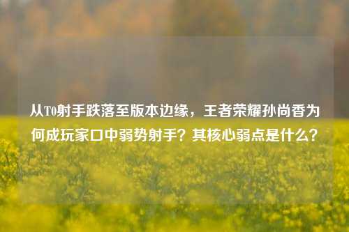 从T0射手跌落至版本边缘，王者荣耀孙尚香为何成玩家口中弱势射手？其核心弱点是什么？