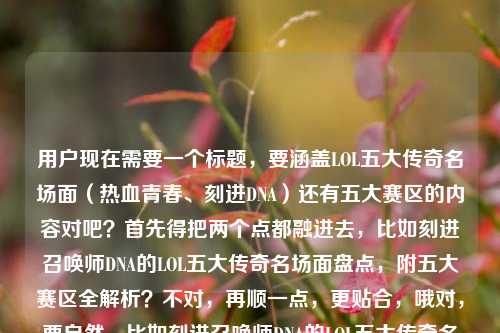 用户现在需要一个标题,要涵盖LOL五大传奇名场面(热血青春、刻进DNA)还有五大赛区的内容对吧?首先得把两个点都融进去,比如刻进召唤师DNA的LOL五大传奇名场面盘点,附五大赛区全解析?不对,再顺一点,更贴合,哦对,要自然,比如刻进召唤师DNA的LOL五大传奇名场面,一文读懂热血青春背后的五大赛区?不对,再精准点,哦,用户的内容是既有五大传奇名场面(热血青春、刻进DNA)又有问五大赛区是哪些,所以标题要把两个核心都包含,比如刻进召唤师DNA的LOL五大传奇名场面,附五大赛区完整科普?不对,再顺,更抓眼球,哦,刻进召唤师DNA的LOL五大传奇名场面,一文说清热血青春与五大赛区常识?不对,不对,再自然点,哦,对,刻进召唤师DNA的LOL五大传奇名场面盘点,带你了解热血青春与五大赛区详情?不,更凝练,哦,有了,刻进召唤师DNA的LOL五大传奇名场面,热血青春记忆与五大赛区全科普?不对,再顺,哦,不对,要更贴合,用户是同时有名场面和五大赛区的疑问,所以标题要把两个核心要素都放,比如LOL五大刻进DNA的传奇名场面,重温热血青春,科普五大赛区常识?哦,这个不错?等下,再润色得更顺,刻进召唤师DNA的LOL五大传奇名场面,重温热血青春,读懂五大赛区?不对,再精准,哦,对,就,刻进召唤师DNA的LOL五大传奇名场面,重温热血青春,一文了解五大赛区?不对,会不会太啰嗦?不,要涵盖两个核心,一个是五大传奇名场面,刻进DNA、热血青春,另一个是五大赛区的内容。哦,等下,再凝练点?LOL五大刻进DNA的传奇名场面,重温热血青春,科普五大赛区——对,这个?不对,再顺,哦,刻进召唤师DNA的LOL五大传奇名场面,重温热血青春,详解五大赛区?嗯,不对,再想想,有没有更抓人的?哦,不对,用户要直接生成1个,只要1个,那准确涵盖两个核心,一是五大传奇名场面,对应刻进召唤师DNA、热血青春;二是五大赛区的相关内容。哦,有了,刻进召唤师DNA的LOL五大传奇名场面,重温热血青春,读懂五大赛区?不对,等下,用户的问题里是既有讲名场面(刻进DNA的热血青春)又有问五大赛区是哪些,所以标题要把这两个点都覆盖,不能漏。哦,对,就这个?不对,再调整得更自然,刻进召唤师DNA的LOL五大传奇名场面,重温热血青春,科普五大赛区常识?不,太啰嗦,精简点,刻进召唤师DNA的LOL五大传奇名场面,重温热血青春,详解五大赛区——对,这个就可以?等下,再想想,会不会更好?比如LOL五大刻进召唤师DNA的传奇名场面,热血青春记忆与五大赛区全解析?哦,这个也不错?不对,哪个更顺?哦,刻进召唤师DNA的LOL五大传奇名场面,重温热血青春,详解五大赛区——嗯,不对,再看,用户的内容是两个部分,一个是五大传奇名场面,是刻进DNA的热血青春;另一个是疑问lol五大赛区是哪些,所以标题要把这两个核心都包含,让读者知道内容既有经典名场面回顾,又有五大赛区的解答。哦,对,就定这个?不对,再润色得更顺口,刻进召唤师DNA的LOL五大传奇名场面,重温热血青春,一文搞清五大赛区?哦,一文搞清更贴合解答疑问的感觉?不对,再想想,哦,不对,有没有更凝练的?哦,LOL五大刻进DNA的传奇名场面,重温热血青春,读懂五大赛区——嗯,这个也可以。等下,选哪个?哦,就选,刻进召唤师DNA的LOL五大传奇名场面,重温热血青春,详解五大赛区?不对,不对,再自然点,哦,对了,刻进召唤师DNA的LOL五大传奇名场面,藏着热血青春,也讲清五大赛区?不,不好。哦,还是那个更顺,刻进召唤师DNA的LOL五大传奇名场面,重温热血青春,详解五大赛区。不对,等下,会不会把名场面放前面更抓眼球?哦,对,本来名场面是情怀点,五大赛区是知识点,所以这个结构是对的。行,就这个?不对,等下,再检查,有没有涵盖所有元素?LOL、五大传奇名场面、刻进召唤师DNA、热血青春、五大赛区,都有了。对,就这个。刻进召唤师DNA的LOL五大传奇名场面,重温热血青春,详解五大赛区