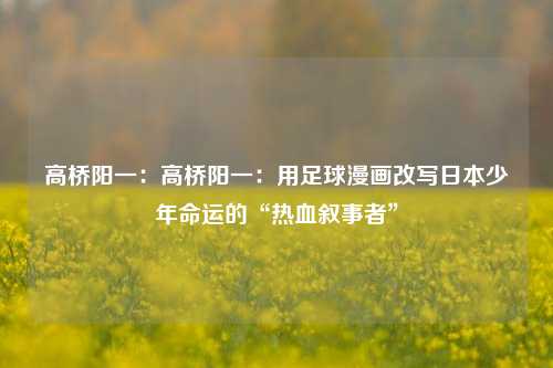 高桥阳一:高桥阳一:用足球漫画改写日本少年命运的“热血叙事者”