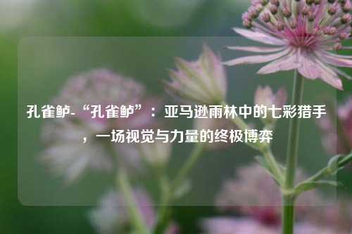 孔雀鲈-“孔雀鲈”:亚马逊雨林中的七彩猎手,一场视觉与力量的终极博弈