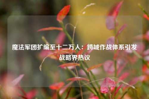 魔法军团扩编至十二万人：跨域作战体系引发战略界热议