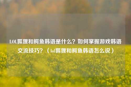 LOL狐狸和鳄鱼韩语是什么?如何掌握游戏韩语交流技巧?(lol狐狸和鳄鱼韩语怎么说)