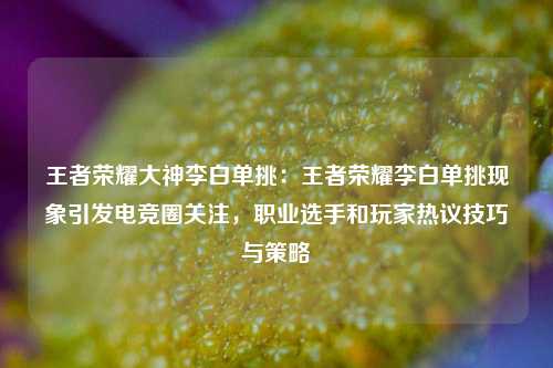王者荣耀大神李白单挑：王者荣耀李白单挑现象引发电竞圈关注，职业选手和玩家热议技巧与策略