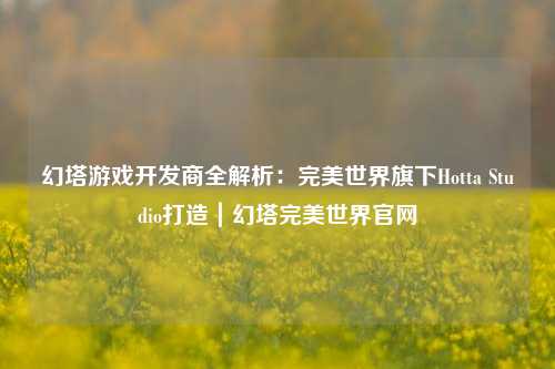 幻塔游戏开发商全解析:完美世界旗下Hotta Studio打造|幻塔完美世界官网