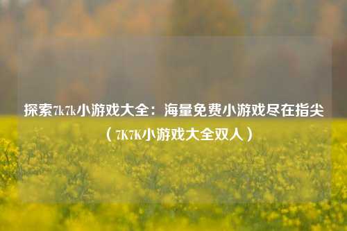 探索7k7k小游戏大全:海量免费小游戏尽在指尖(7K7K小游戏大全双人)